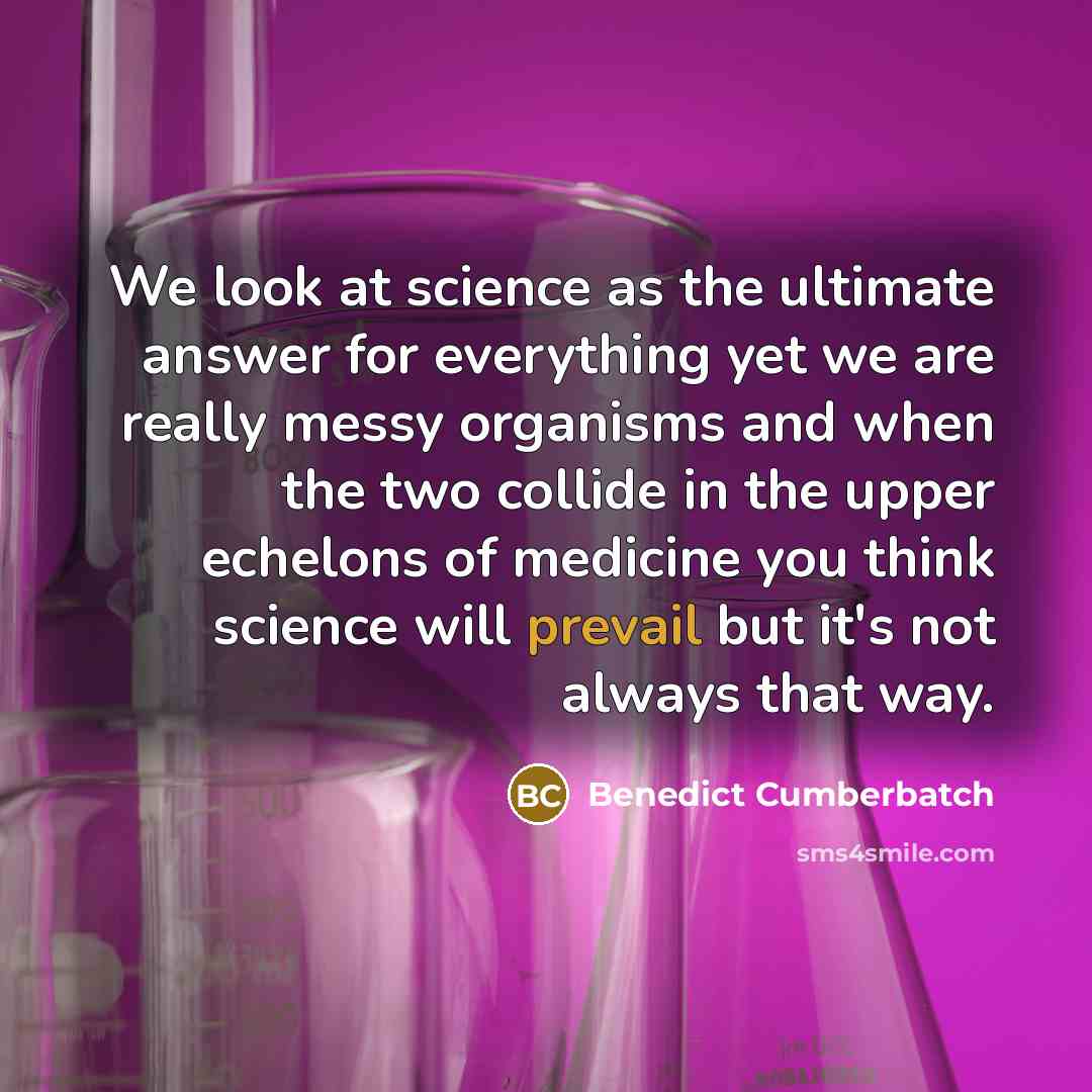 “We look at science as the ultimate answer for everything yet we are really messy organisms and when the two collide in the upper echelons of medicine you think science will prevail but it's not always that way.” quote by Benedict Cumberbatch