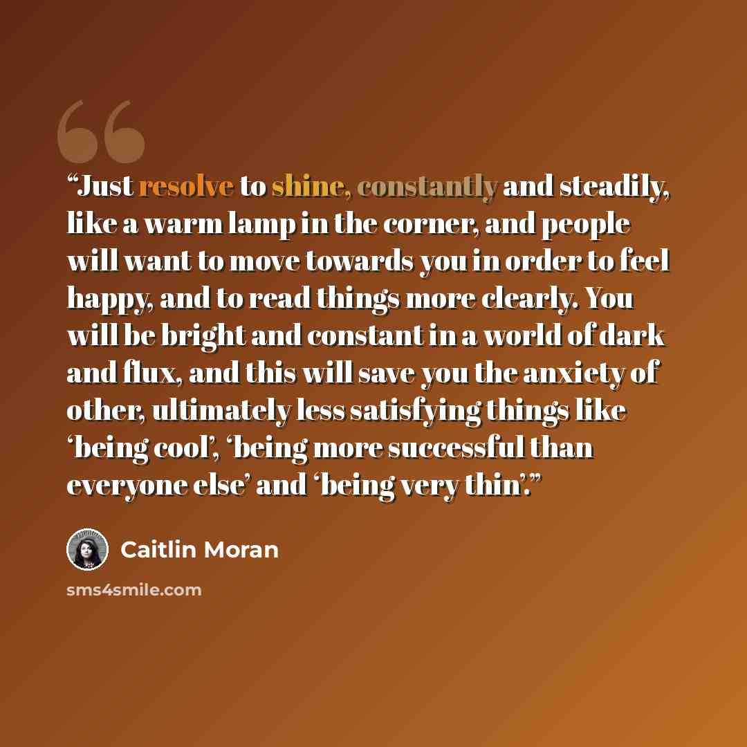 “Just resolve to shine, constantly and steadily, like a warm lamp in the corner, and people will want to move towards you in order to feel happy, and to read things more clearly. You will be bright and constant in a world of dark and flux, and this will save you the anxiety of other, ultimately…” quote by Caitlin Moran