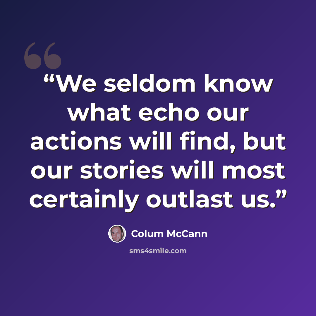 “We seldom know what echo our actions will find, but our stories will most certainly outlast us.” quote by Colum McCann
