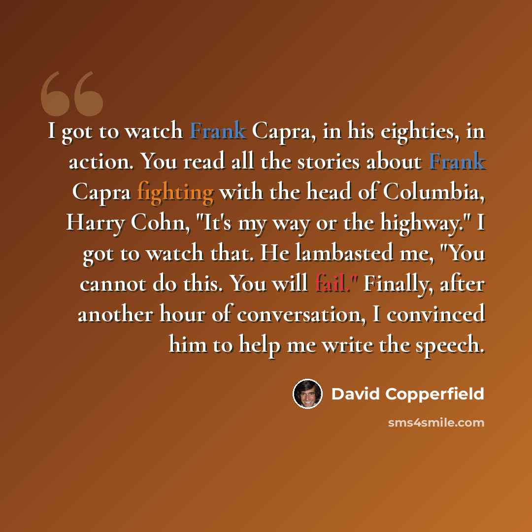 “I got to watch Frank Capra, in his eighties, in action. You read all the stories about Frank Capra fighting with the head of Columbia, Harry Cohn, "It's my way or the highway." I got to watch that. He lambasted me, "You cannot do this. You will fail." Finally, after another hour of conversation, I…” quote by David Copperfield