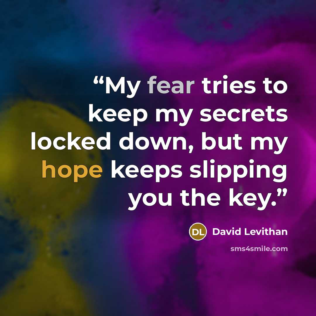 “My fear tries to keep my secrets locked down, but my hope keeps slipping you the key.” quote by David Levithan