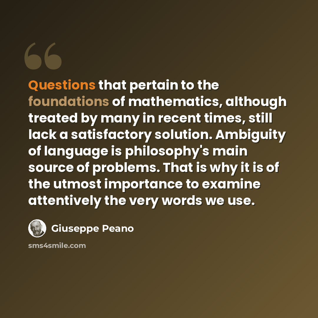 “Questions that pertain to the foundations of mathematics, although treated by many in recent times, still lack a satisfactory solution. Ambiguity of language is philosophy's main source of problems. That is why it is of the utmost importance to examine attentively the very words we use.” quote by Giuseppe Peano