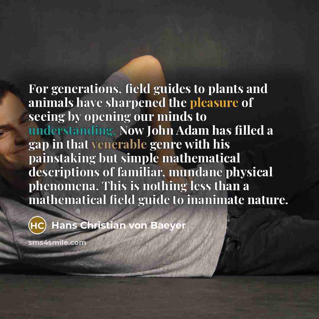 “For generations, field guides to plants and animals have sharpened the pleasure of seeing by opening our minds to understanding. Now John Adam has filled a gap in that venerable genre with his painstaking but simple mathematical descriptions of familiar, mundane physical phenomena. This is nothing…” quote by Hans Christian von Baeyer
