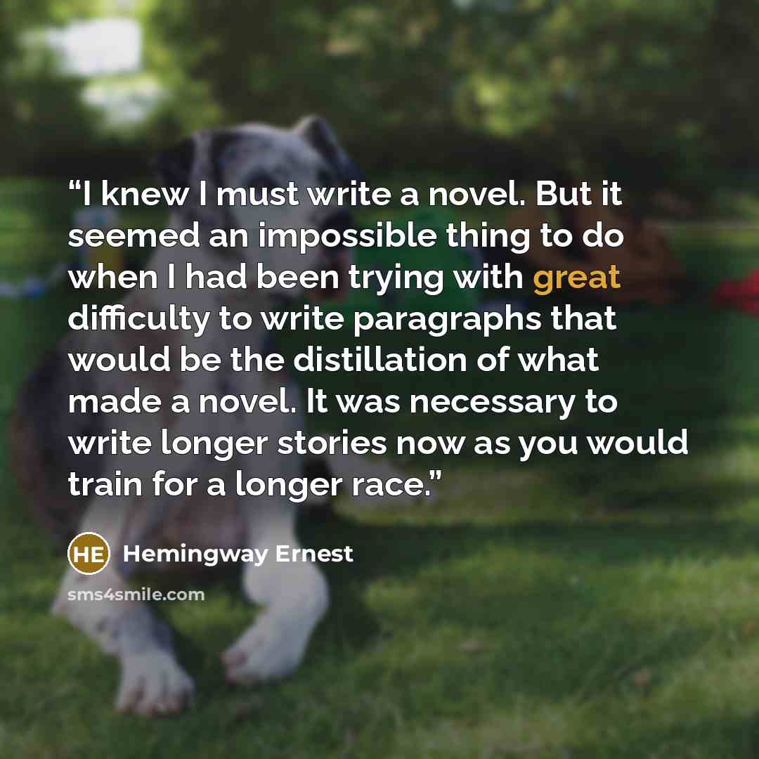“I knew I must write a novel. But it seemed an impossible thing to do when I had been trying with great difficulty to write paragraphs that would be the distillation of what made a novel. It was necessary to write longer stories now as you would train for a longer race.” quote by Hemingway Ernest