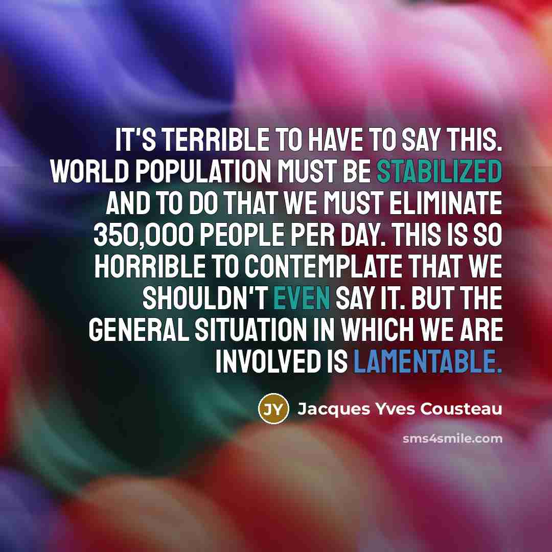 “It's terrible to have to say this. World population must be stabilized and to do that we must eliminate 350,000 people per day. This is so horrible to contemplate that we shouldn't even say it. But the general situation in which we are involved is lamentable.” quote by Jacques Yves Cousteau