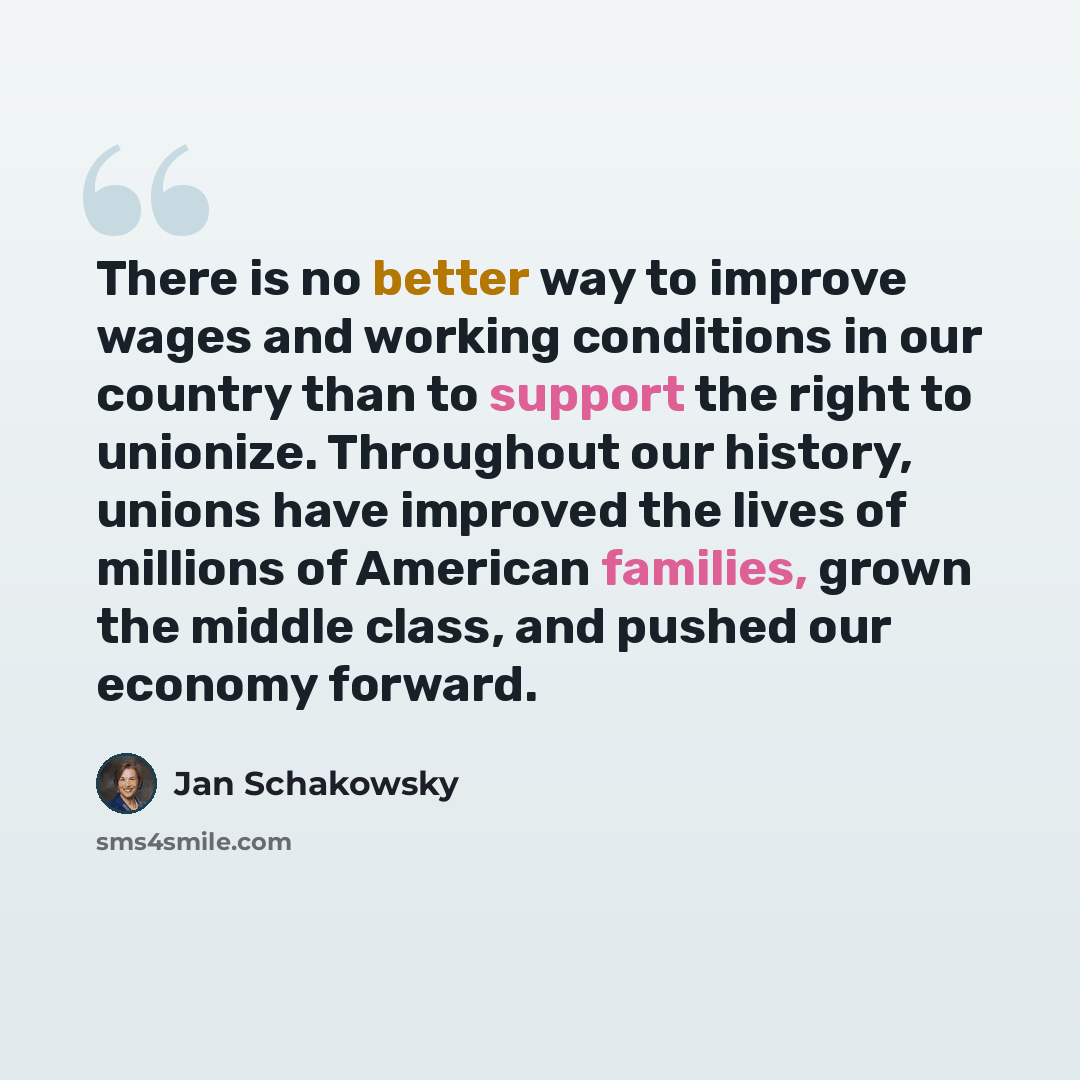 “There is no better way to improve wages and working conditions in our country than to support the right to unionize. Throughout our history, unions have improved the lives of millions of American families, grown the middle class, and pushed our economy forward.” quote by Jan Schakowsky