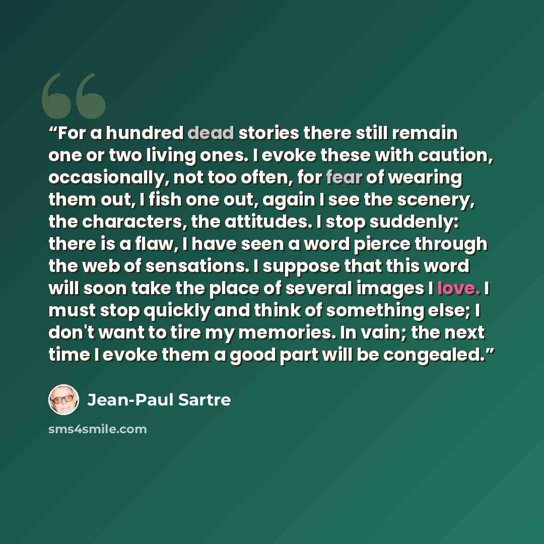 “For a hundred dead stories there still remain one or two living ones. I evoke these with caution, occasionally, not too often, for fear of wearing them out, I fish one out, again I see the scenery, the characters, the attitudes. I stop suddenly: there is a flaw, I have seen a word pierce through…” quote by Jean-Paul Sartre