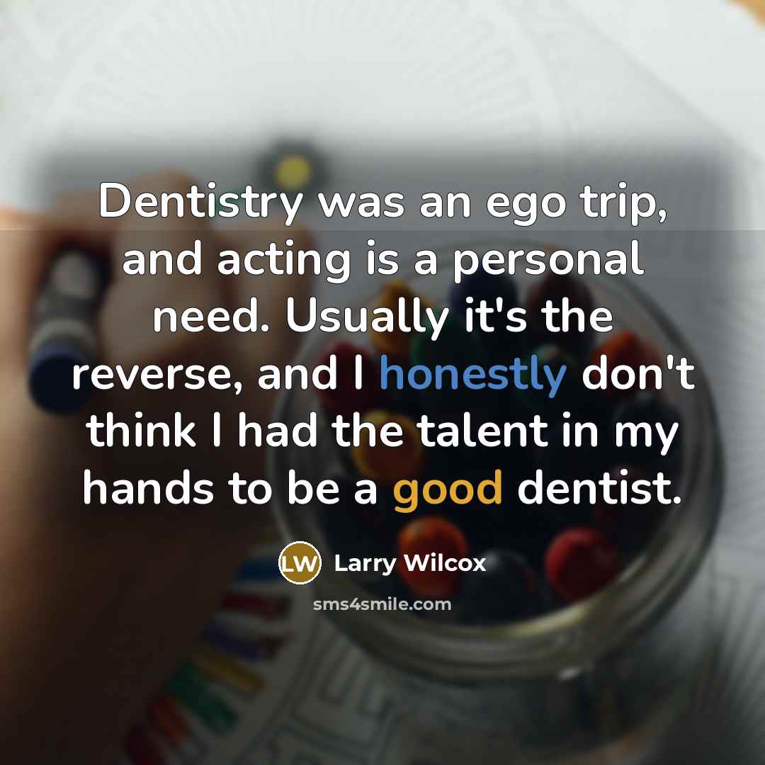 “Dentistry was an ego trip, and acting is a personal need. Usually it's the reverse, and I honestly don't think I had the talent in my hands to be a good dentist.” quote by Larry Wilcox