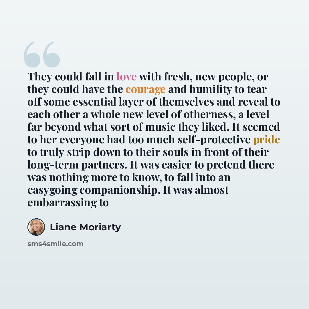 “They could fall in love with fresh, new people, or they could have the courage and humility to tear off some essential layer of themselves and reveal to each other a whole new level of otherness, a level far beyond what sort of music they liked. It seemed to her everyone had too much…” quote by Liane Moriarty