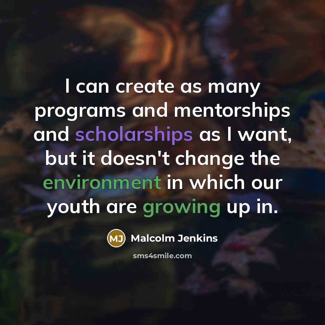 “I can create as many programs and mentorships and scholarships as I want, but it doesn't change the environment in which our youth are growing up in.” quote by Malcolm Jenkins