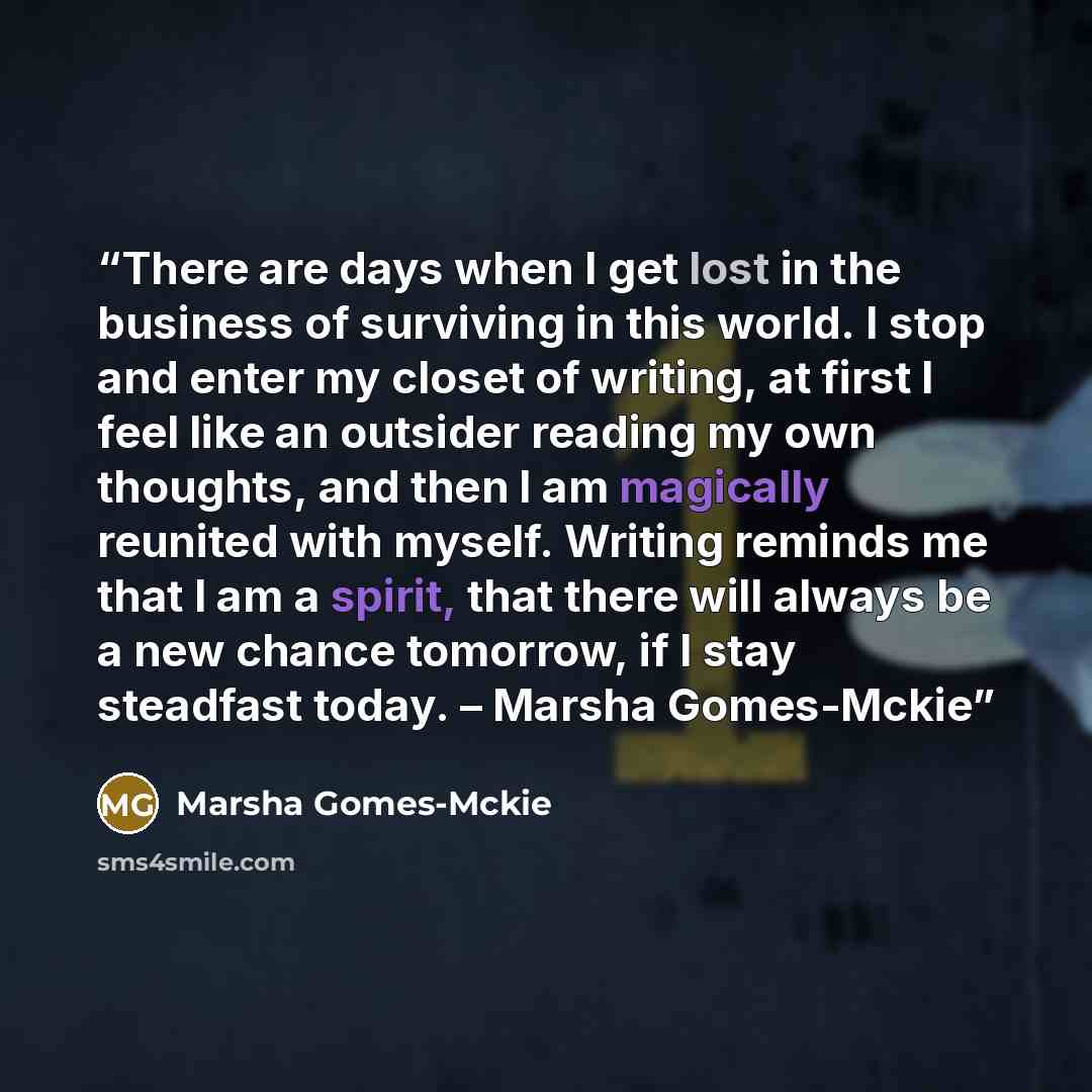 “There are days when I get lost in the business of surviving in this world. I stop and enter my closet of writing, at first I feel like an outsider reading my own thoughts, and then I am magically reunited with myself. Writing reminds me that I am a spirit, that there will always be a new chance…” quote by Marsha Gomes-Mckie