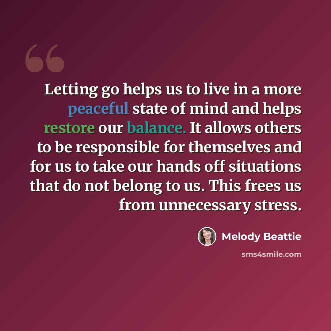 “Letting go helps us to live in a more peaceful state of mind and helps restore our balance. It allows others to be responsible for themselves and for us to take our hands off situations that do not belong to us. This frees us from unnecessary stress.” quote by Melody Beattie