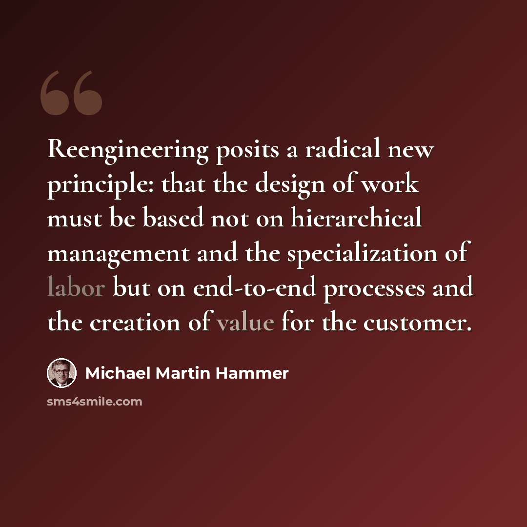 “Reengineering posits a radical new principle: that the design of work must be based not on hierarchical management and the specialization of labor but on end-to-end processes and the creation of value for the customer.” quote by Michael Martin Hammer