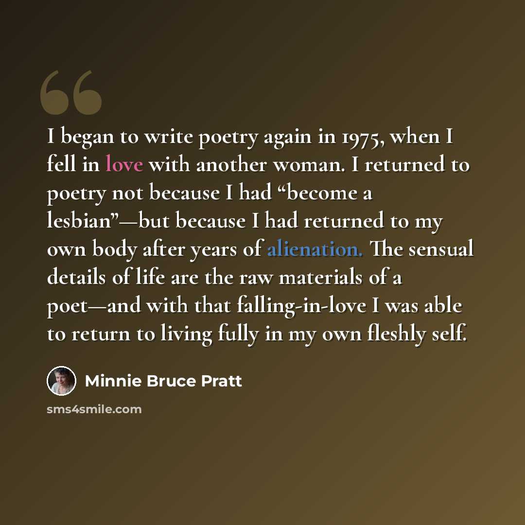 “I began to write poetry again in 1975, when I fell in love with another woman. I returned to poetry not because I had “become a lesbian”—but because I had returned to my own body after years of alienation. The sensual details of life are the raw materials of a poet—and with that falling-in-love I…” quote by Minnie Bruce Pratt