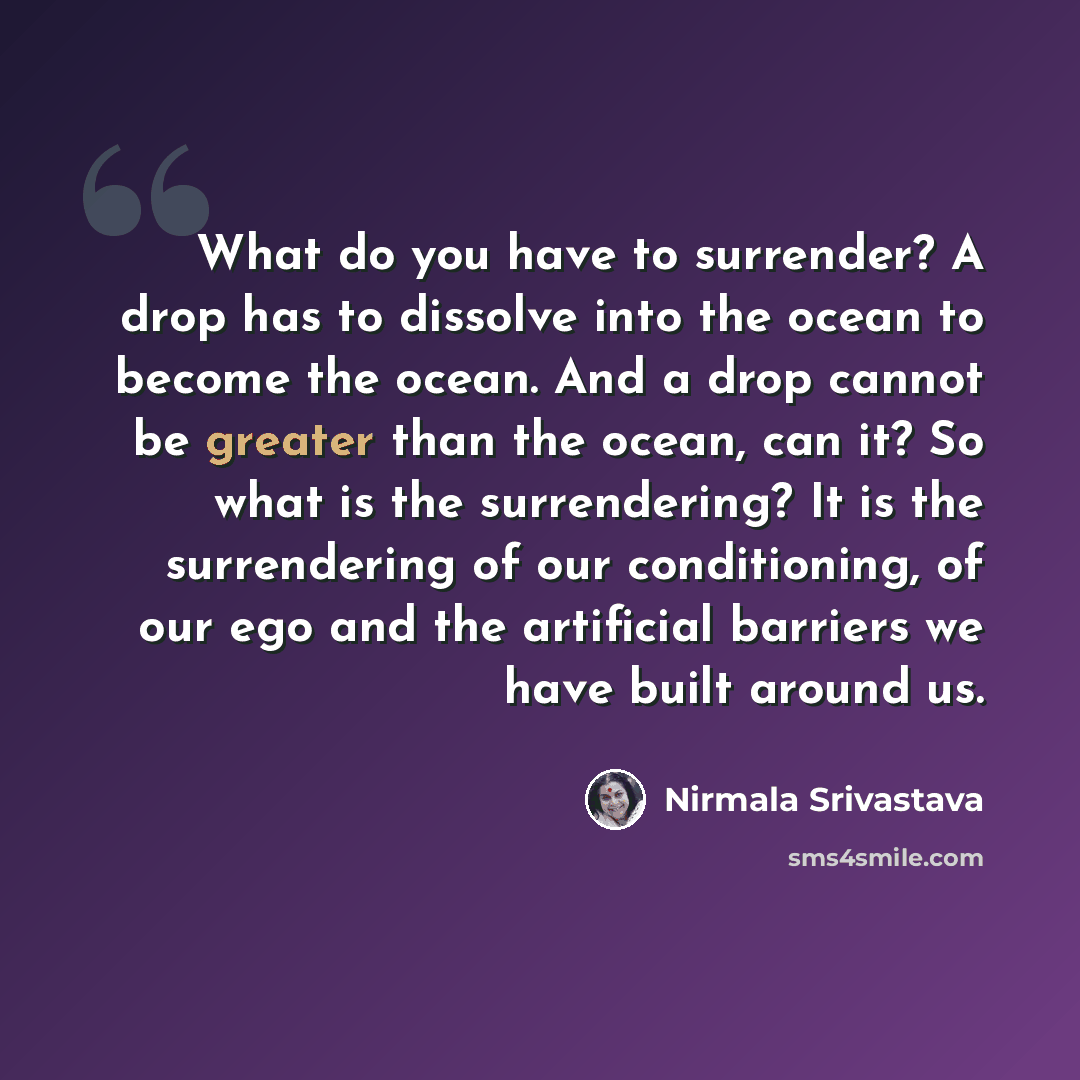 “What do you have to surrender? A drop has to dissolve into the ocean to become the ocean. And a drop cannot be greater than the ocean, can it? So what is the surrendering? It is the surrendering of our conditioning, of our ego and the artificial barriers we have built around us.” quote by Nirmala Srivastava