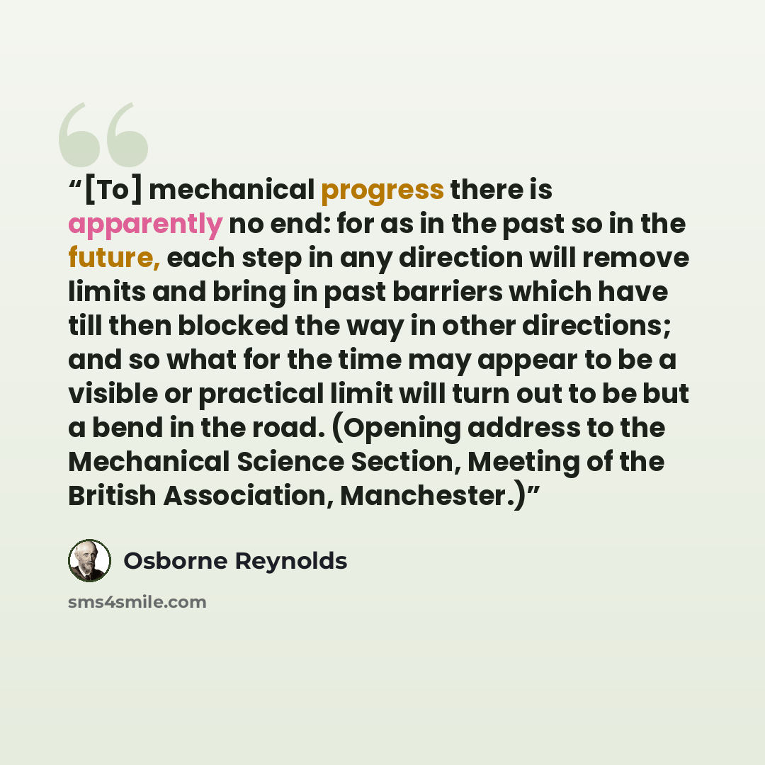 “[To] mechanical progress there is apparently no end: for as in the past so in the future, each step in any direction will remove limits and bring in past barriers which have till then blocked the way in other directions; and so what for the time may appear to be a visible or practical limit will…” quote by Osborne Reynolds