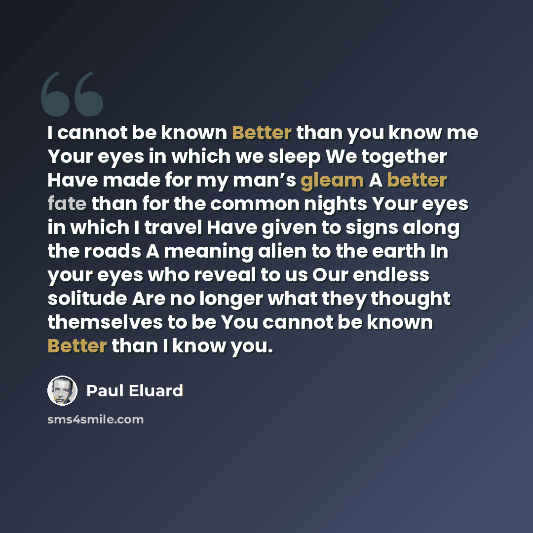 “I cannot be known Better than you know me Your eyes in which we sleep We together Have made for my man’s gleam A better fate than for the common nights Your eyes in which I travel Have given to signs along the roads A meaning alien to the earth In your eyes who reveal to us Our endless solitude…” quote by Paul Eluard
