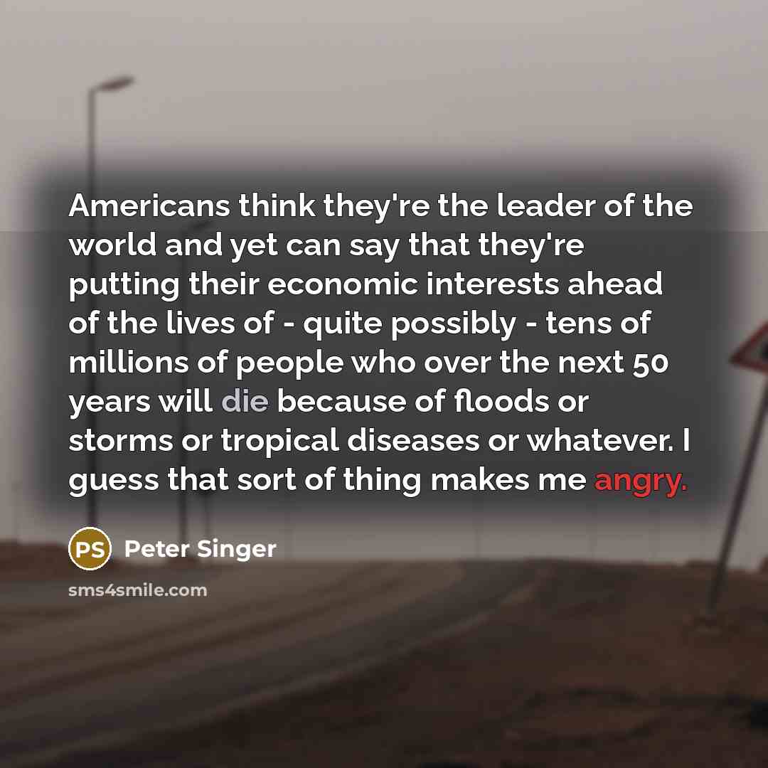 “Americans think they're the leader of the world and yet can say that they're putting their economic interests ahead of the lives of - quite possibly - tens of millions of people who over the next 50 years will die because of floods or storms or tropical diseases or whatever. I guess that sort of…” quote by Peter Singer