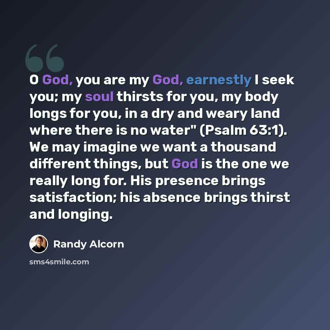 “O God, you are my God, earnestly I seek you; my soul thirsts for you, my body longs for you, in a dry and weary land where there is no water" (Psalm 63:1). We may imagine we want a thousand different things, but God is the one we really long for. His presence brings satisfaction; his absence…” quote by Randy Alcorn