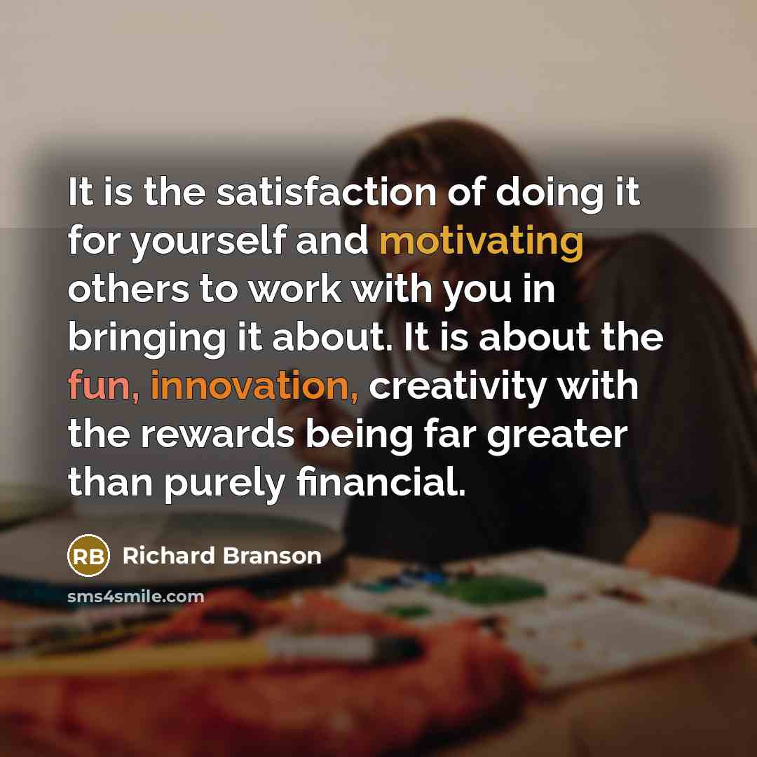 “It is the satisfaction of doing it for yourself and motivating others to work with you in bringing it about. It is about the fun, innovation, creativity with the rewards being far greater than purely financial.” quote by Richard Branson