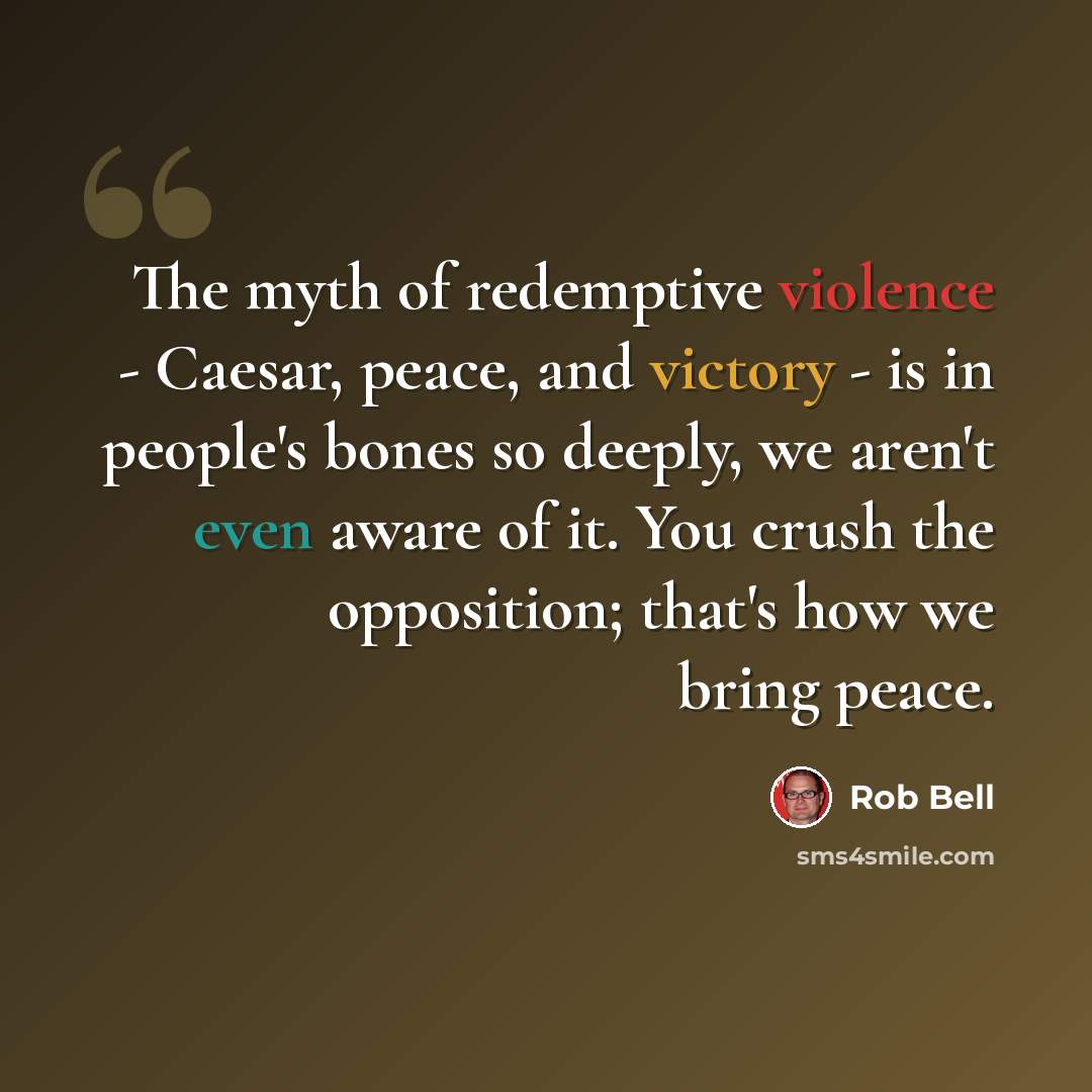 “The myth of redemptive violence - Caesar, peace, and victory - is in people's bones so deeply, we aren't even aware of it. You crush the opposition; that's how we bring peace.” quote by Rob Bell