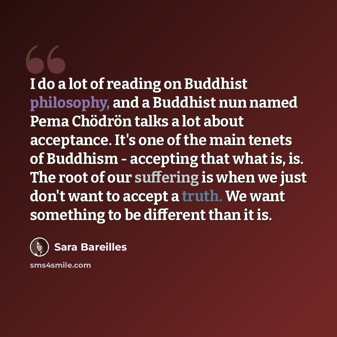 “I do a lot of reading on Buddhist philosophy, and a Buddhist nun named Pema Chödrön talks a lot about acceptance. It's one of the main tenets of Buddhism - accepting that what is, is. The root of our suffering is when we just don't want to accept a truth. We want something to be different than it…” quote by Sara Bareilles