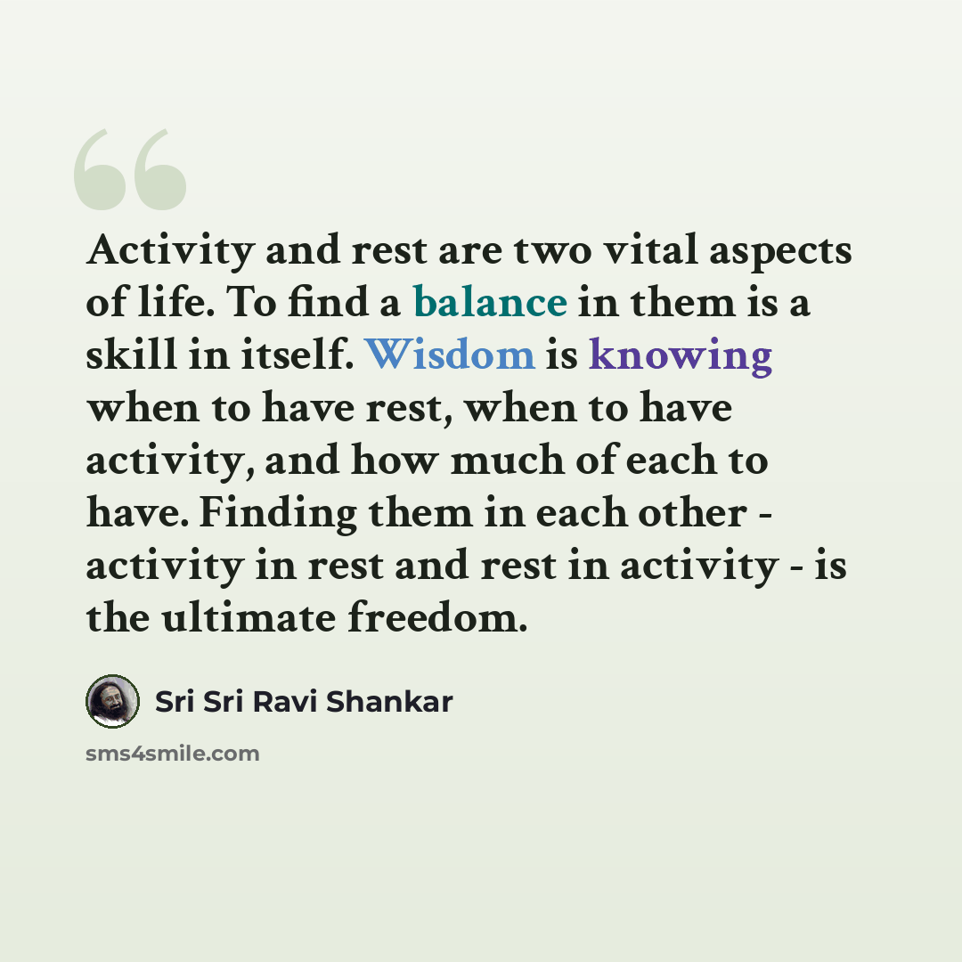 “Activity and rest are two vital aspects of life. To find a balance in them is a skill in itself. Wisdom is knowing when to have rest, when to have activity, and how much of each to have. Finding them in each other - activity in rest and rest in activity - is the ultimate freedom.” quote by Sri Sri Ravi Shankar