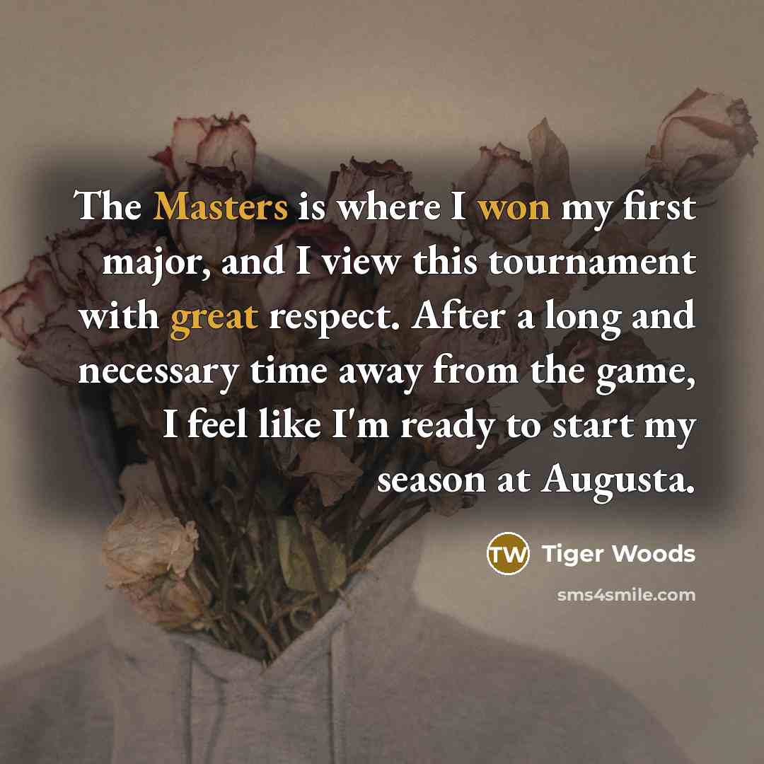 “The Masters is where I won my first major, and I view this tournament with great respect. After a long and necessary time away from the game, I feel like I'm ready to start my season at Augusta.” quote by Tiger Woods
