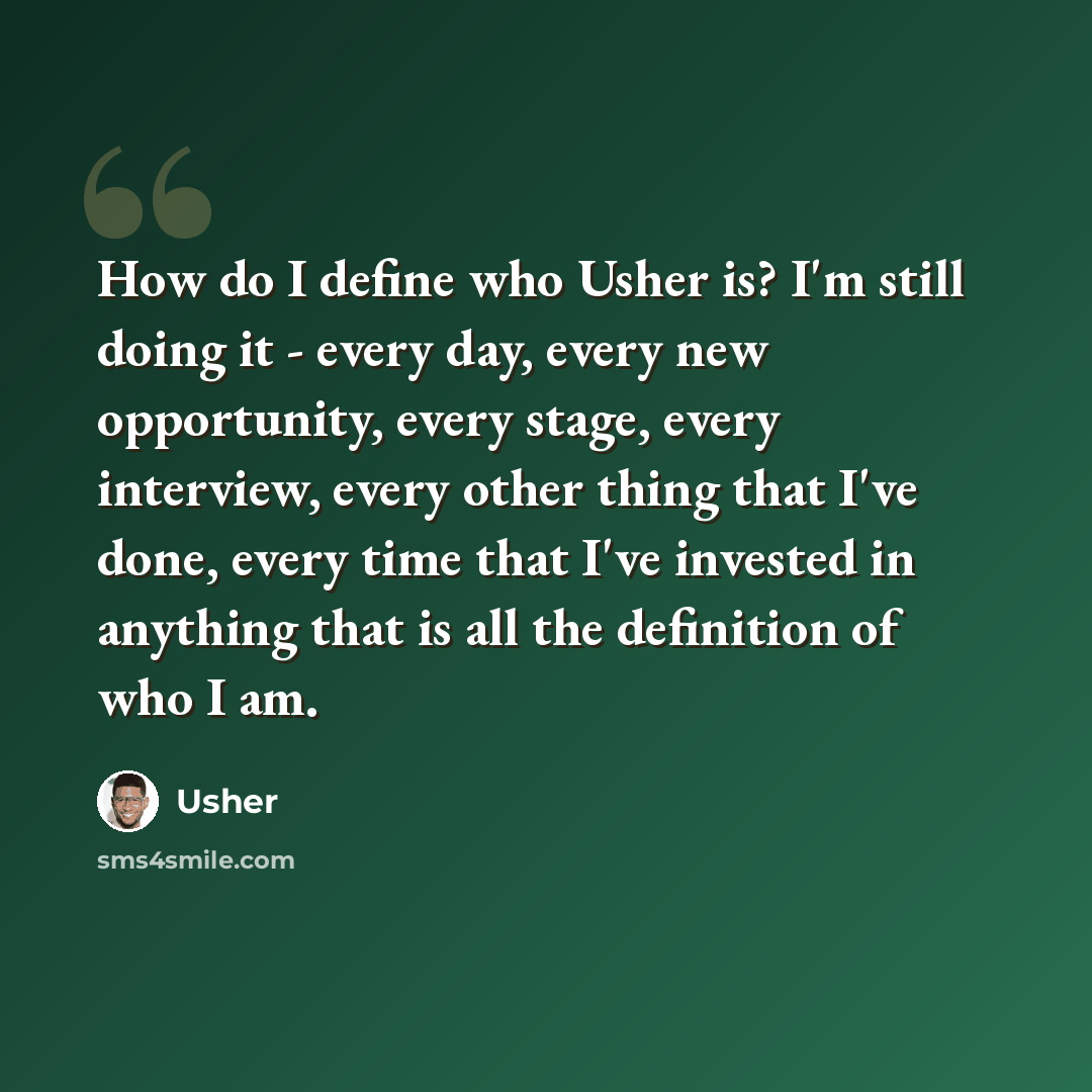 “How do I define who Usher is? I'm still doing it - every day, every new opportunity, every stage, every interview, every other thing that I've done, every time that I've invested in anything that is all the definition of who I am.” quote by Usher