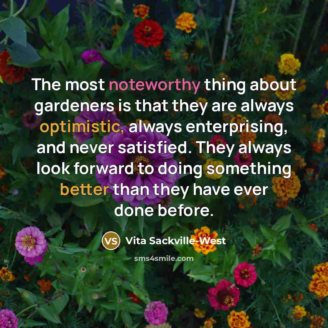 “The most noteworthy thing about gardeners is that they are always optimistic, always enterprising, and never satisfied. They always look forward to doing something better than they have ever done before.” quote by Vita Sackville-West
