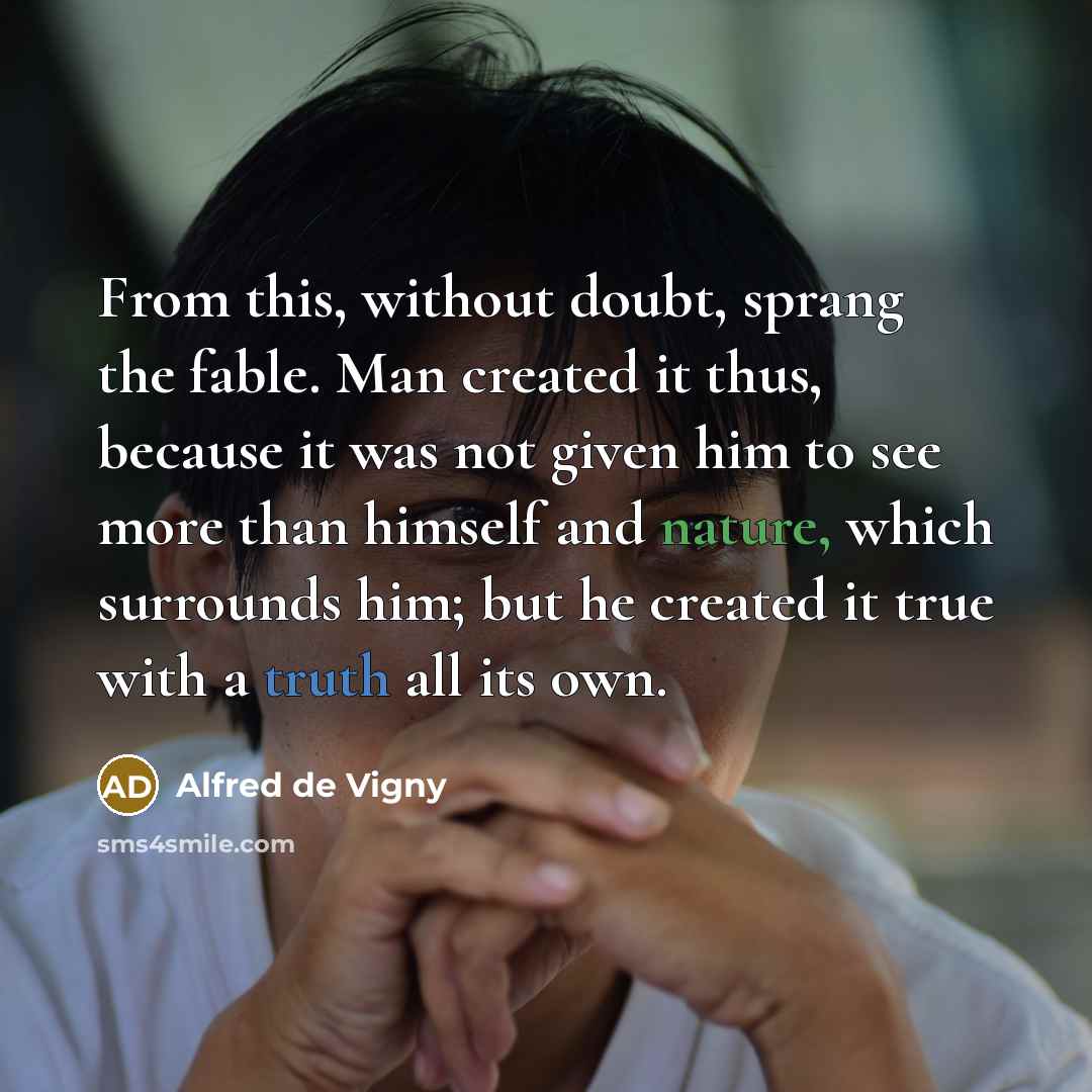 “From this, without doubt, sprang the fable. Man created it thus, because it was not given him to see more than himself and nature, which surrounds him; but he created it true with a truth all its own.” quote by Alfred de Vigny
