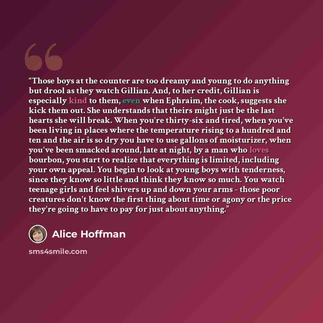 “Those boys at the counter are too dreamy and young to do anything but drool as they watch Gillian. And, to her credit, Gillian is especially kind to them, even when Ephraim, the cook, suggests she kick them out. She understands that theirs might just be the last hearts she will break. When you're…” quote by Alice Hoffman