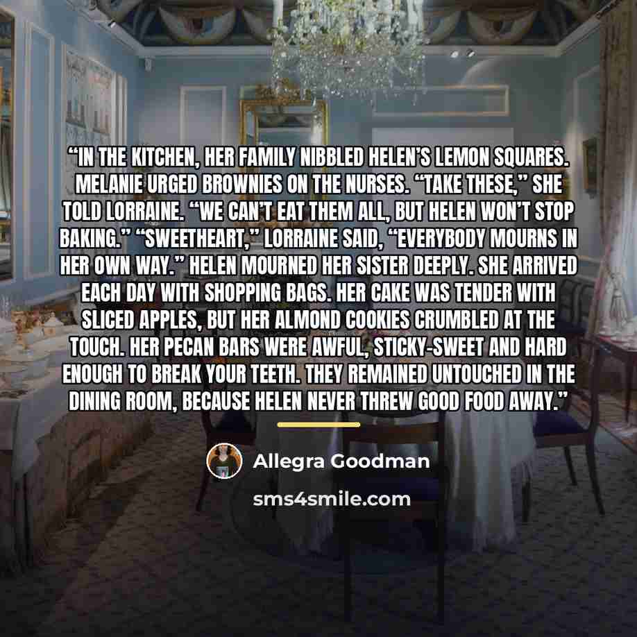 “In the kitchen, her family nibbled Helen’s lemon squares. Melanie urged brownies on the nurses. “Take these,” she told Lorraine. “We can’t eat them all, but Helen won’t stop baking.” “Sweetheart,” Lorraine said, “everybody mourns in her own way.” Helen mourned her sister deeply. She arrived each…” quote by Allegra Goodman