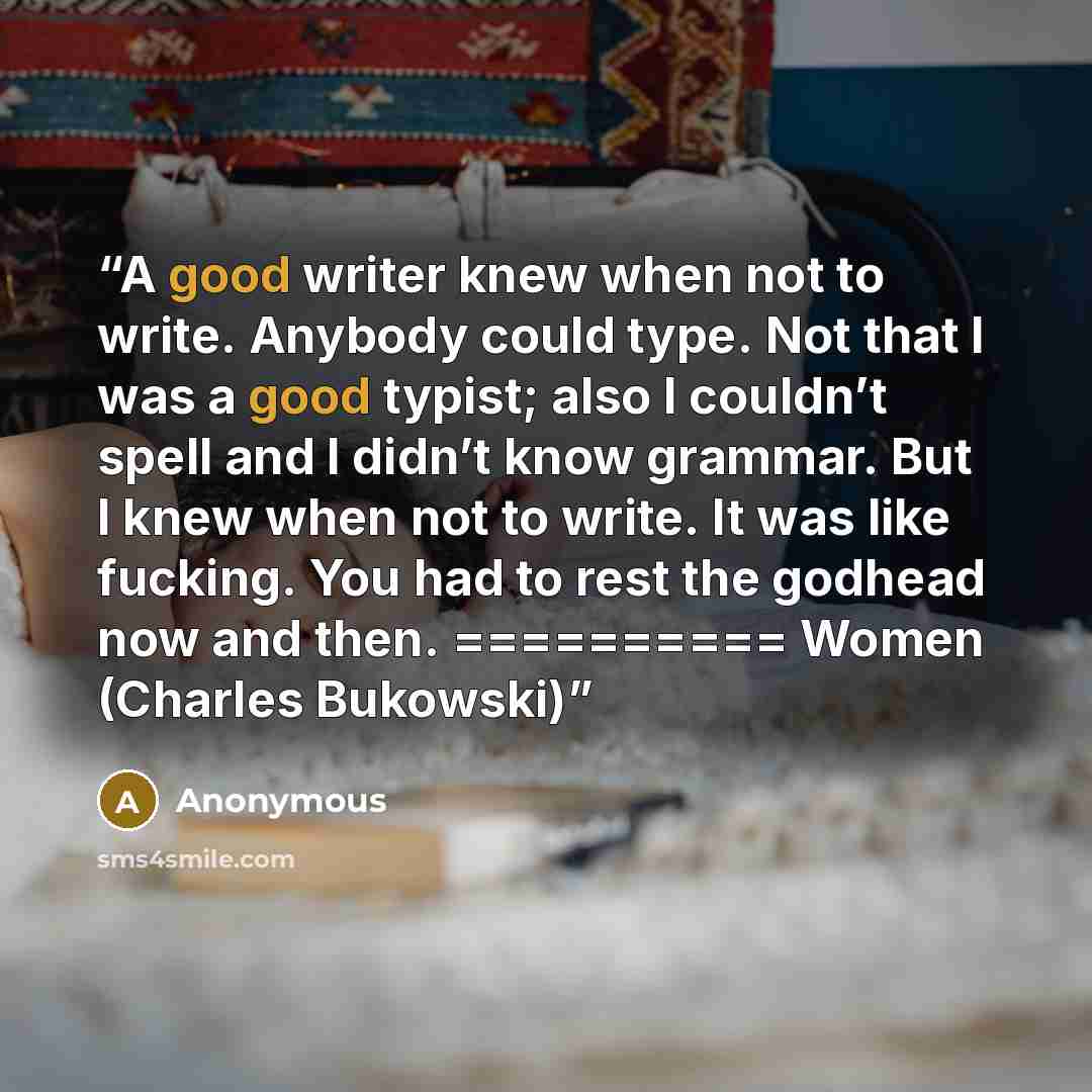 “A good writer knew when not to write. Anybody could type. Not that I was a good typist; also I couldn’t spell and I didn’t know grammar. But I knew when not to write. It was like fucking. You had to rest the godhead now and then. ========== Women (Charles Bukowski)” quote by Anonymous