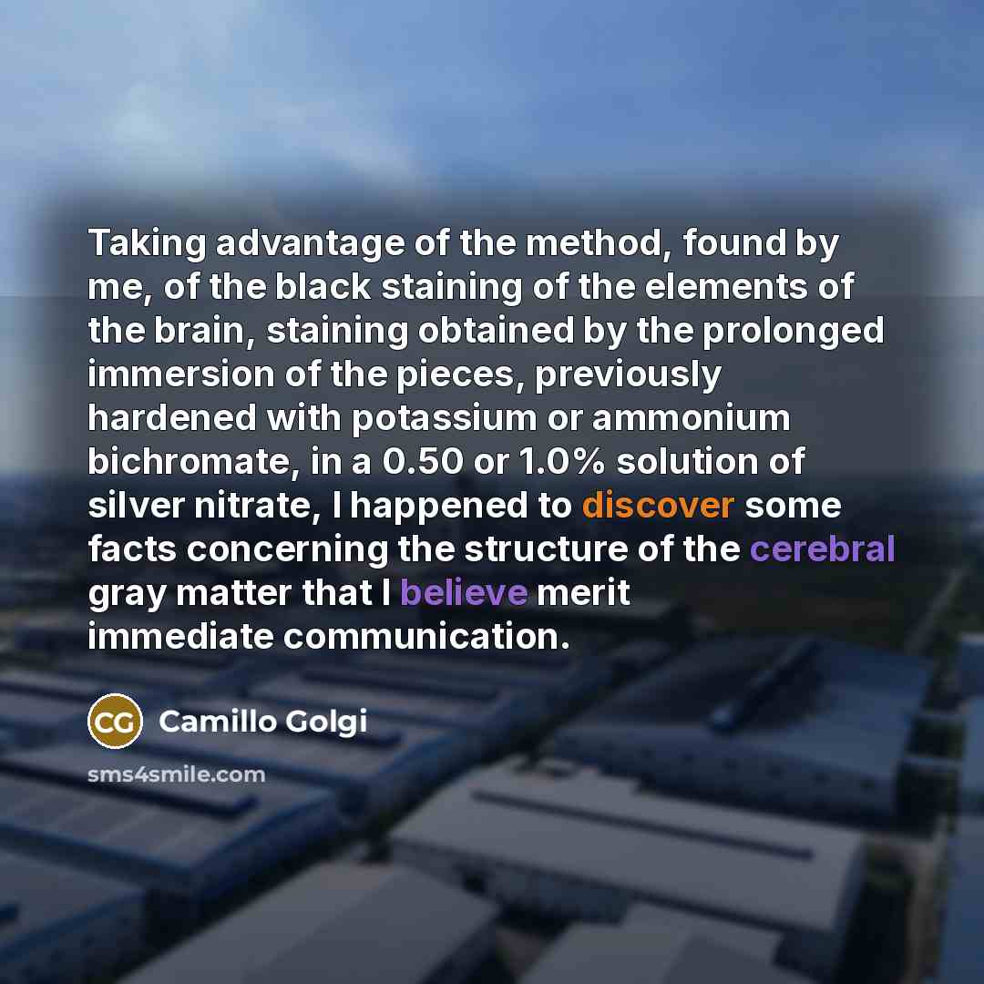 “Taking advantage of the method, found by me, of the black staining of the elements of the brain, staining obtained by the prolonged immersion of the pieces, previously hardened with potassium or ammonium bichromate, in a 0.50 or 1.0% solution of silver nitrate, I happened to discover some facts…” quote by Camillo Golgi