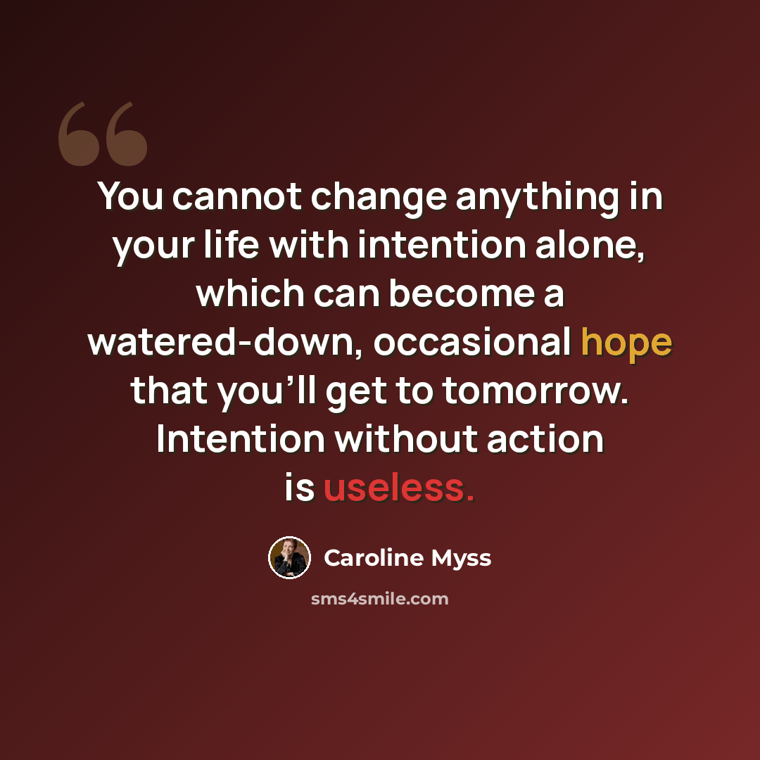 “You cannot change anything in your life with intention alone, which can become a watered-down, occasional hope that you'll get to tomorrow. Intention without action is useless.” quote by Caroline Myss