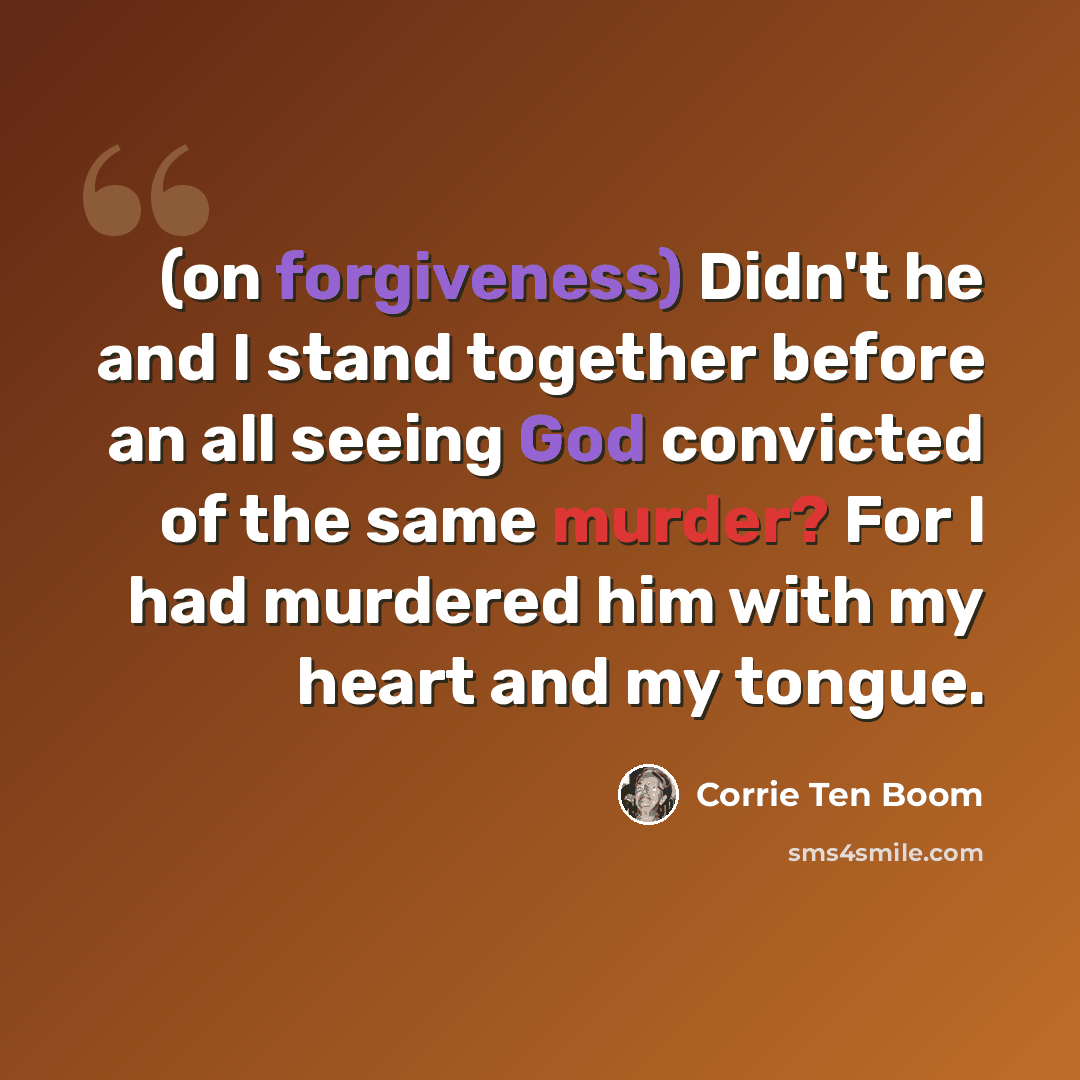“(on forgiveness) Didn't he and I stand together before an all seeing God convicted of the same murder? For I had murdered him with my heart and my tongue.” quote by Corrie Ten Boom