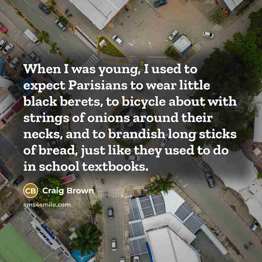 “When I was young, I used to expect Parisians to wear little black berets, to bicycle about with strings of onions around their necks, and to brandish long sticks of bread, just like they used to do in school textbooks.” quote by Craig Brown