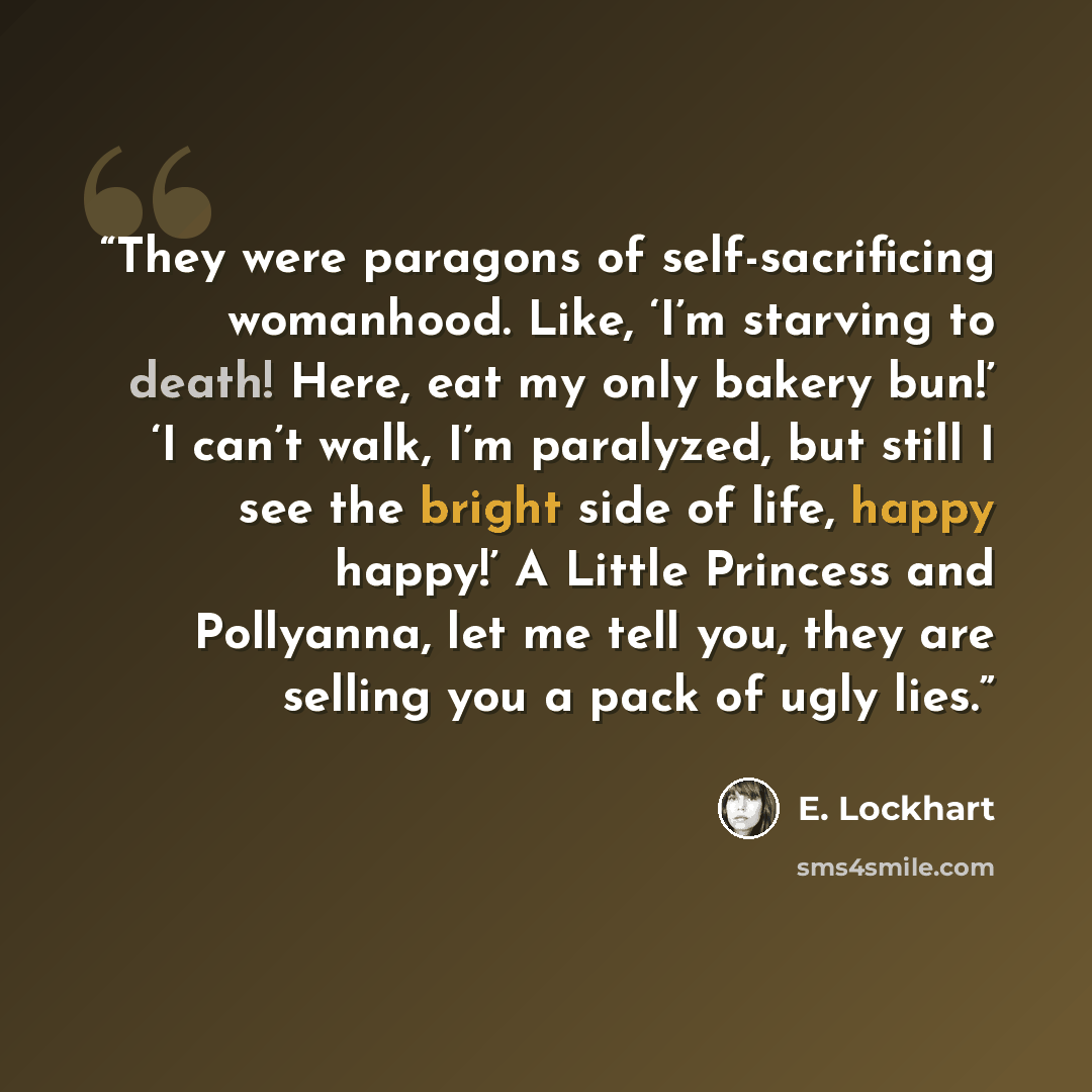 “They were paragons of self-sacrificing womanhood. Like, ‘I’m starving to death! Here, eat my only bakery bun!’ ‘I can’t walk, I’m paralyzed, but still I see the bright side of life, happy happy!’ A Little Princess and Pollyanna, let me tell you, they are selling you a pack of ugly lies.” quote by E. Lockhart