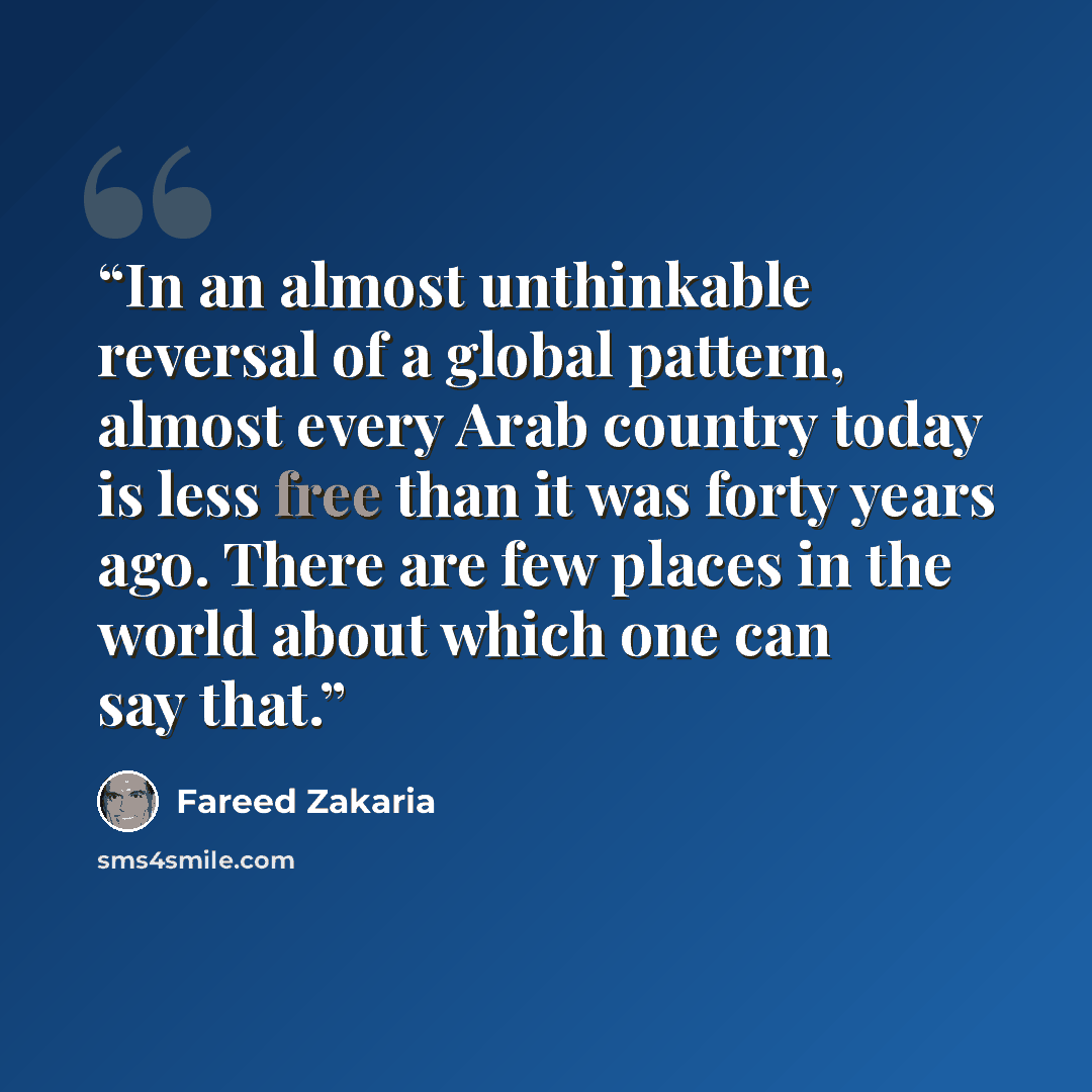 “In an almost unthinkable reversal of a global pattern, almost every Arab country today is less free than it was forty years ago. There are few places in the world about which one can say that.” quote by Fareed Zakaria