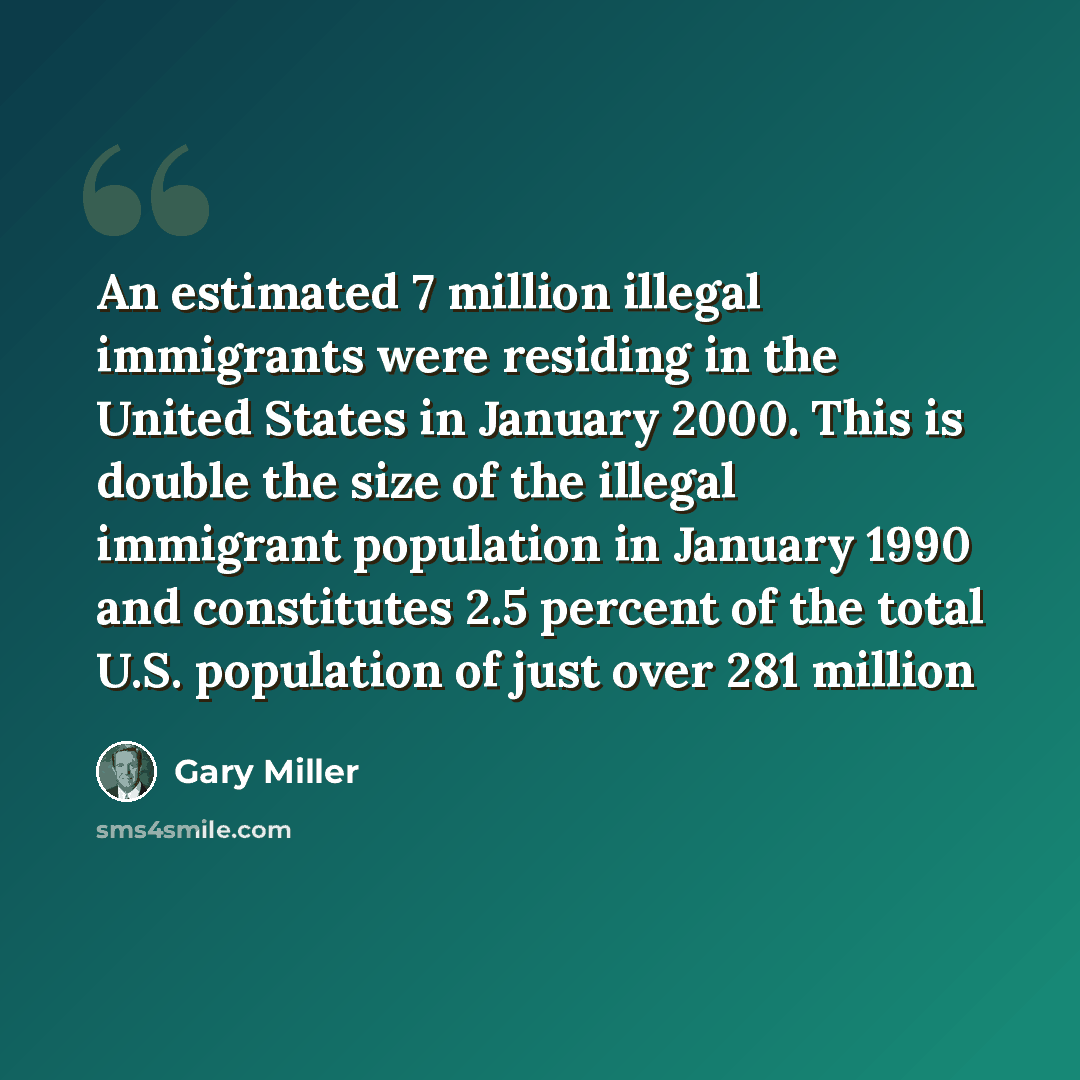 “An estimated 7 million illegal immigrants were residing in the United States in January 2000. This is double the size of the illegal immigrant population in January 1990 and constitutes 2.5 percent of the total U.S. population of just over 281 million” quote by Gary Miller