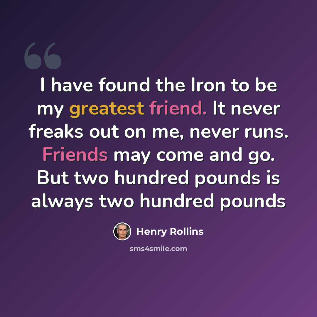 “I have found the Iron to be my greatest friend. It never freaks out on me, never runs. Friends may come and go. But two hundred pounds is always two hundred pounds” quote by Henry Rollins
