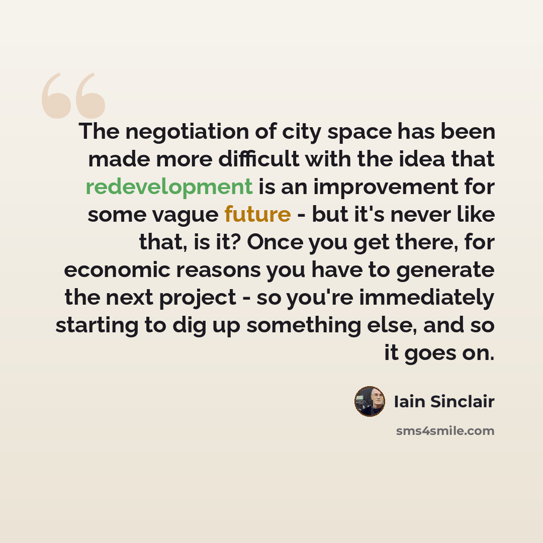 “The negotiation of city space has been made more difficult with the idea that redevelopment is an improvement for some vague future - but it's never like that, is it? Once you get there, for economic reasons you have to generate the next project - so you're immediately starting to dig up something…” quote by Iain Sinclair