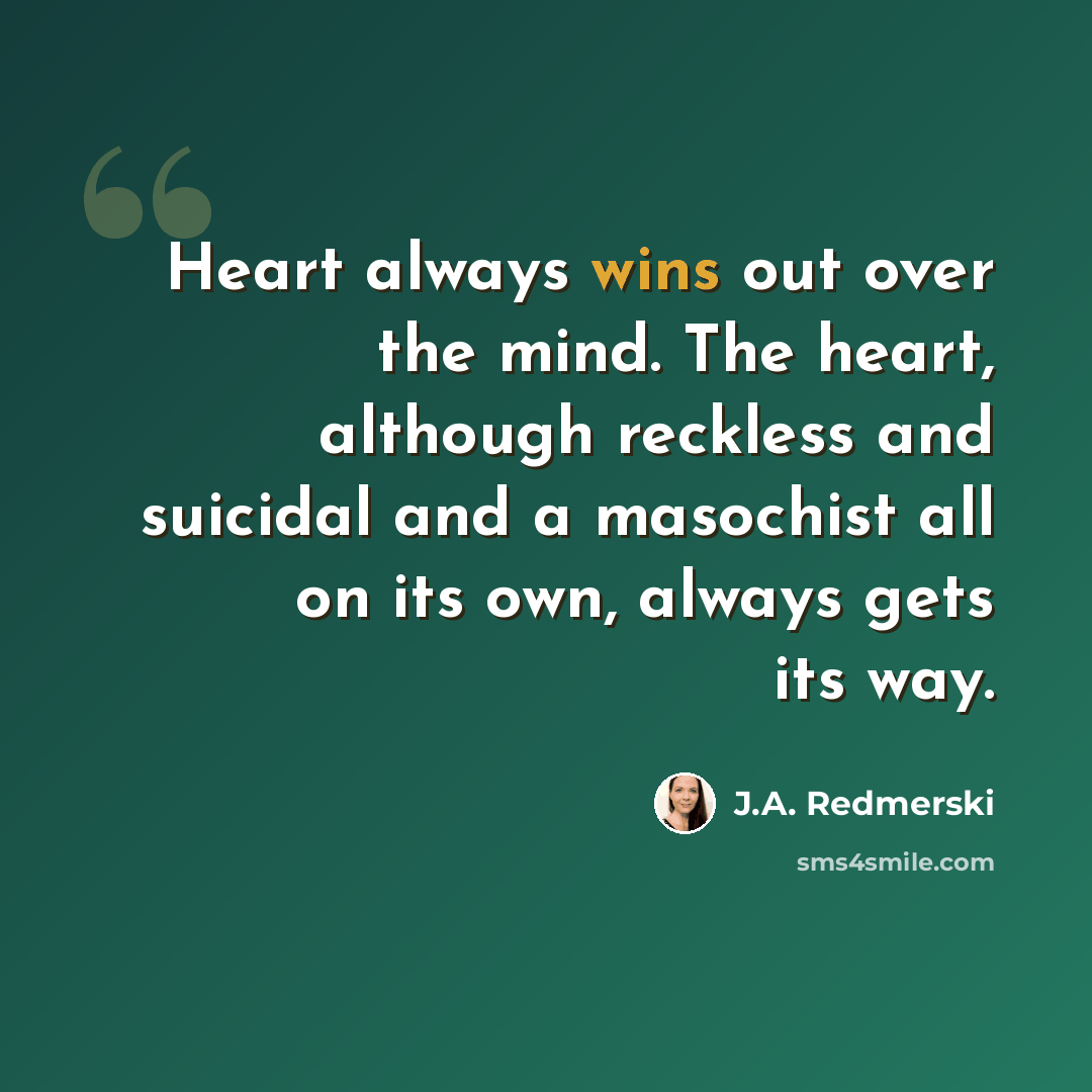 “Heart always wins out over the mind. The heart, although reckless and suicidal and a masochist all on its own, always gets its way.” quote by J.A. Redmerski