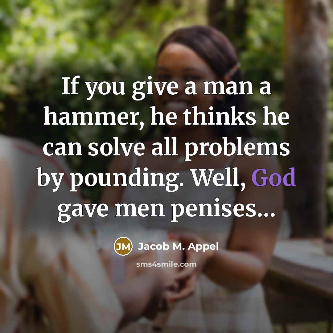 “If you give a man a hammer, he thinks he can solve all problems by pounding. Well, God gave men penises…” quote by Jacob M. Appel
