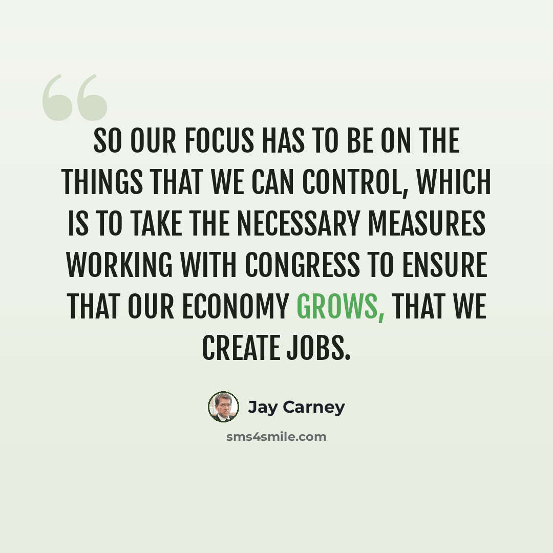 “So our focus has to be on the things that we can control, which is to take the necessary measures working with Congress to ensure that our economy grows, that we create jobs.” quote by Jay Carney