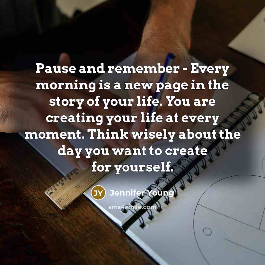 “Pause and remember - Every morning is a new page in the story of your life. You are creating your life at every moment. Think wisely about the day you want to create for yourself.” quote by Jennifer Young