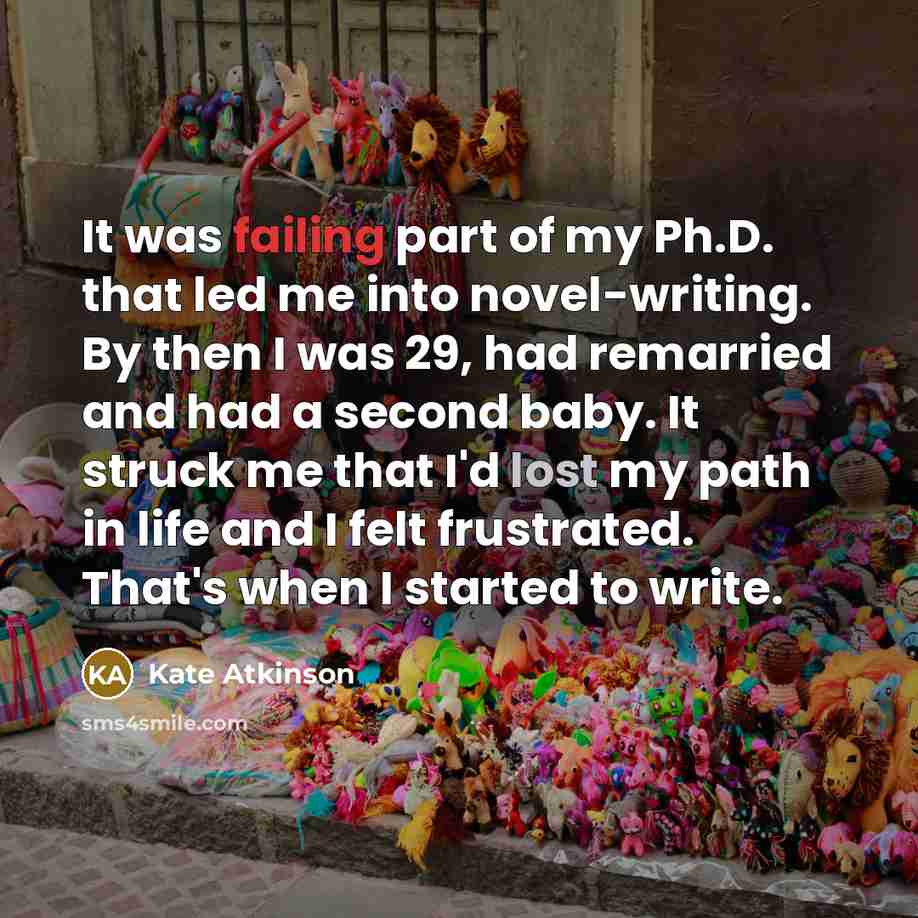 “It was failing part of my Ph.D. that led me into novel-writing. By then I was 29, had remarried and had a second baby. It struck me that I'd lost my path in life and I felt frustrated. That's when I started to write.” quote by Kate Atkinson