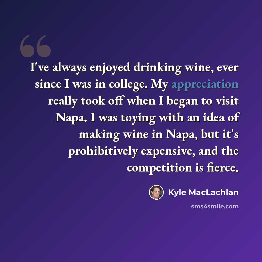 “I've always enjoyed drinking wine, ever since I was in college. My appreciation really took off when I began to visit Napa. I was toying with an idea of making wine in Napa, but it's prohibitively expensive, and the competition is fierce.” quote by Kyle MacLachlan