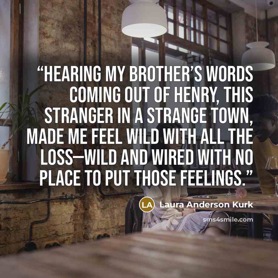“Hearing my brother’s words coming out of Henry, this stranger in a strange town, made me feel wild with all the loss—wild and wired with no place to put those feelings.” quote by Laura Anderson Kurk